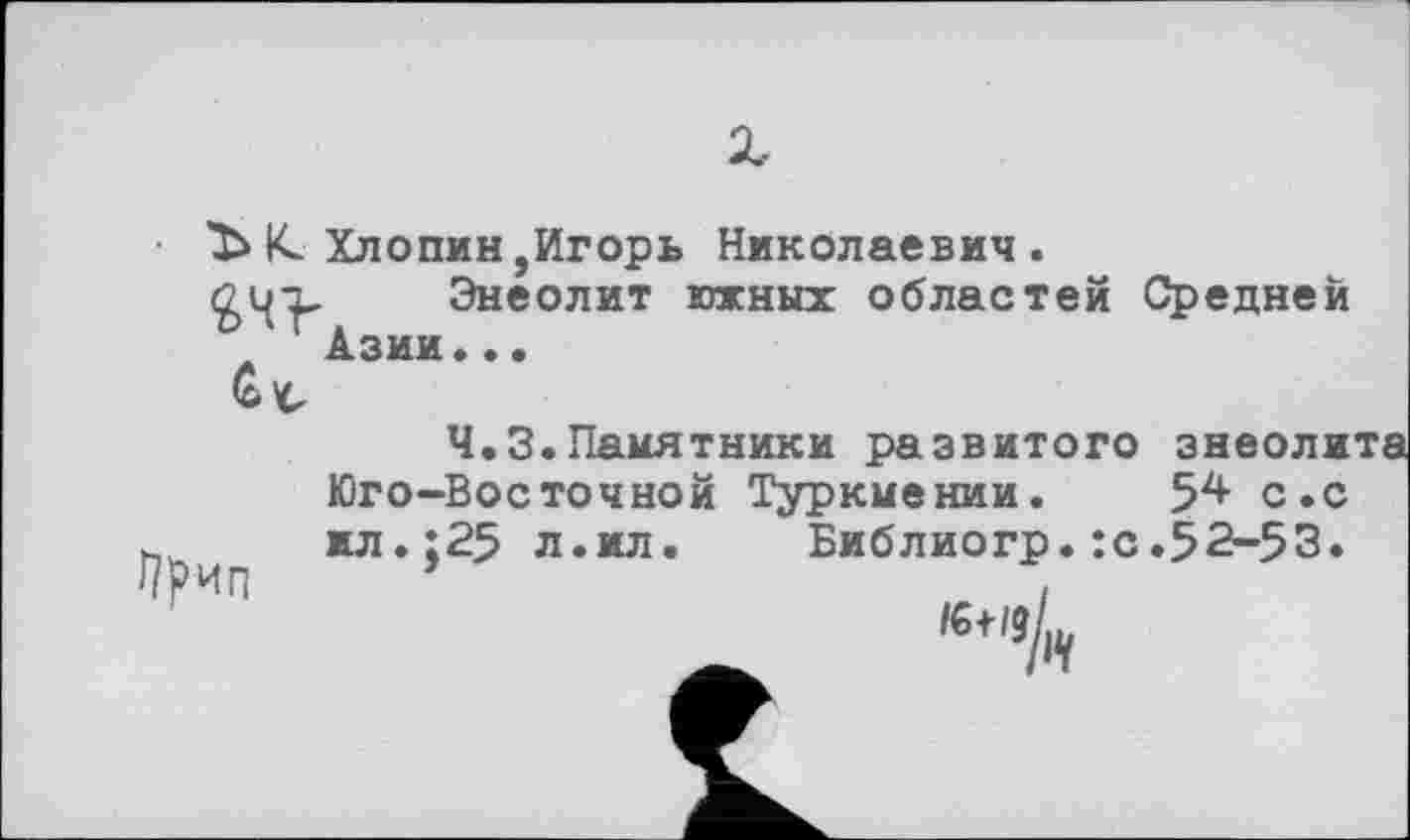 ﻿Ъ К. Хлопин,Игорь Николаевич .
Энеолит южных областей Средней
Ч.З.Памятники развитого энеолита Юго-Восточной Туркмении. 5^ с.с ил.;25 л.ил. Библиогр. :с.52-53.
ип ’	,
të+/gL